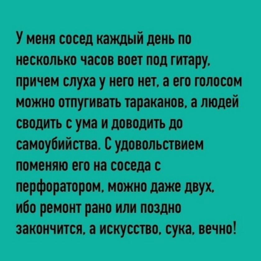 У меня сосед каждый день по несколько часов воет под гитару, причем слуха у него нет, а его голосом можно отпугивать тараканов, а людей сводить с ума и доводить до самоубийства. С удовольствием поменяю его на соседа с перфоратором, можно даже двух, ибо ремонт рано или поздно закончится, а искусство, сука, вечно!