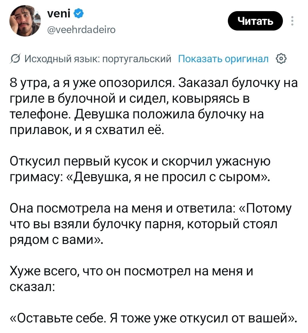 8 утра, а я уже опозорился. Заказал булочку на гриле в булочной и сидел, ковыряясь в телефоне. Девушка положила булочку на прилавок, и я схватил её. Откусил первый кусок и скорчил ужасную гримасу: «Девушка, я не просил с сыром». Она посмотрела на меня и ответила: «Потому что вы взяли булочку парня, который стоял рядом с вами». Хуже всего, что он