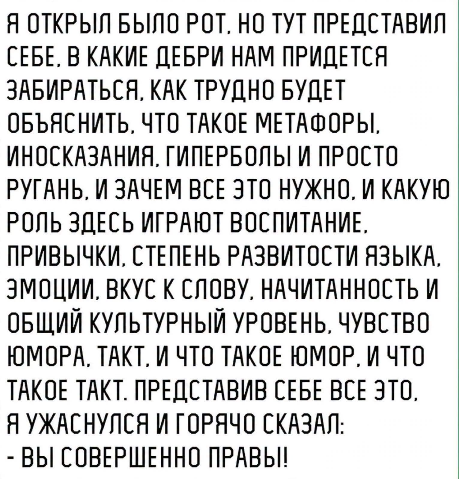 Я открыл было рот, но тут представил себе, в какие дебри нам придется забираться, как трудно будет объяснить, что такое метафоры, иносказания, гиперболы и просто ругань, и зачем все это нужно, и какую роль здесь играют воспитание, привычки, степень развитости языка, эмоции, вкус к слову, начитанность и общий культурный уровень, чувство юмора,