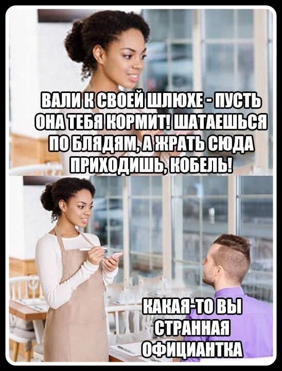 ВАЛИ К СВОЕЙ ШЛЮХЕ - ПУСТЬ ОНА ТЕБЯ КОРМИТ! ШАТАЕШЬСЯ ПО БЛЯДЯМ, А ЖРАТЬ СЮДА ПРИХОДИШЬ, КОБЕЛЬ! КАКАЯ-ТО ВЫ СТРАННАЯ ОФИЦИАНТКА