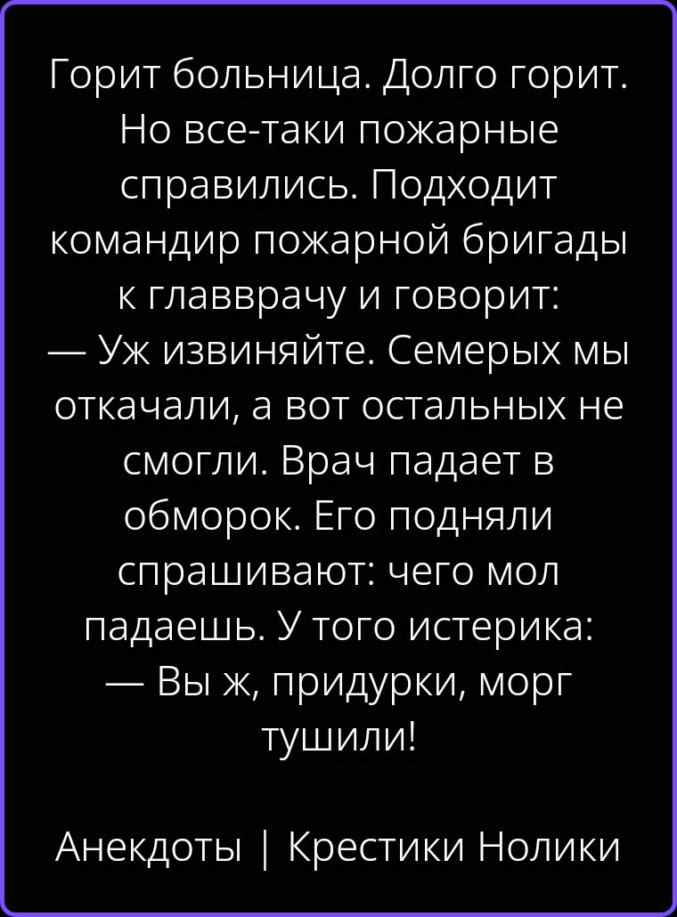 Горит больница. Долго горит. Но все-таки пожарные справились. Подходит командир пожарной бригады к главврачу и говорит: — Уж извиняйте. Семерых мы откачали, а вот остальных не смогли. Врач падает в обморок. Его подняли спрашивают: чего мол падаешь. У того истерика: — Вы ж, придурки, морг тушили! Анекдоты | Крестики Нолики