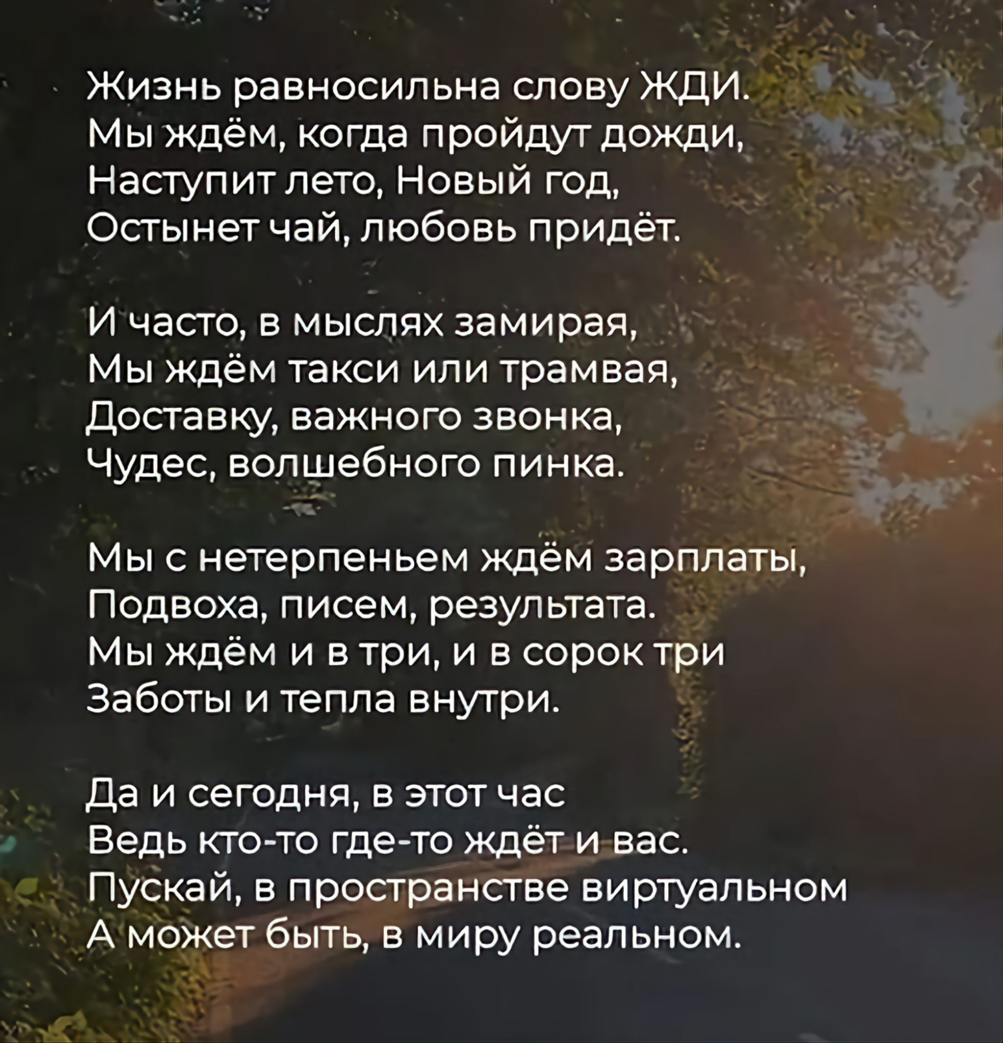 Жизнь равносильна слову ЖДИ. Мы ждём, когда пройдут дожди, Наступит лето, Новый год, Остынет чай, любовь придёт. И часто, в мыслях замирая, Мы ждём такси или трамвая, Доставку, важного звонка, Чудес, волшебного пинка. Мы с нетерпеньем ждём зарплаты, Подвоха, писем, результата. Мы ждём и в три, и в сорок три Заботы и тепла внутри. Да и сегодня, в