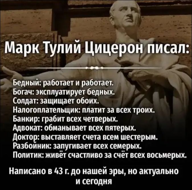 Марк Тулий Цицерон писал: Бедный: работает и работает. Богач: эксплуатирует бедных. Солдат: защищает обоих. Налогоплательщик: платит за всех троих. Банкир: грабит всех четверых. Адвокат: обманывает всех пятерых. Доктор: выставляет счета всем шестерым. Разбойник: запугивает всех семерых. Политик: живёт счастливо за счёт всех восьмерых. Написано в