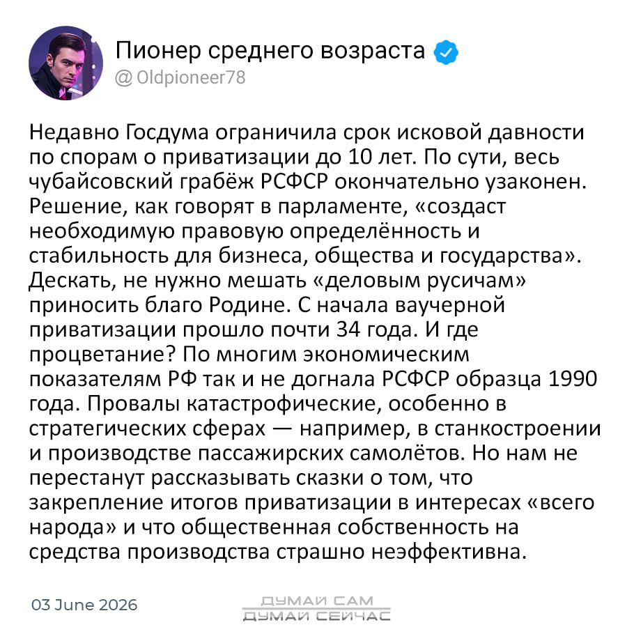 ПИОНЕР СРЕДНЕГО ВОЗРАСТА
@ Oldpioneer78
Недавно Госдума ограничила срок исковой давности
по спорам о приватизации до 10 лет. По сути, весь
чубайсовский грабёж РСФСР окончательно узаконен.
Решение, как говорят в парламенте, «создаст
необходимую правовую определённость и
стабильность для бизнеса, общества и государства».
Дескать, не нужно мешать
