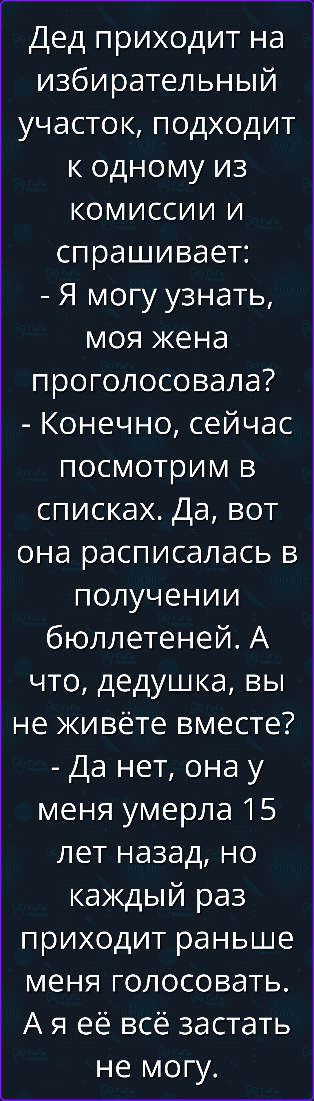 Дед приходит на избирательный участок, подходит к одному из комиссии и спрашивает: - Я могу узнать, моя жена проголосовала? - Конечно, сейчас посмотрим в списках. Да, вот она расписалась в получении бюллетеней. А что, дедушка, вы не живёте вместе? - Да нет, она у меня умерла 15 лет назад, но каждый раз приходит раньше меня голосовать. А я её всё