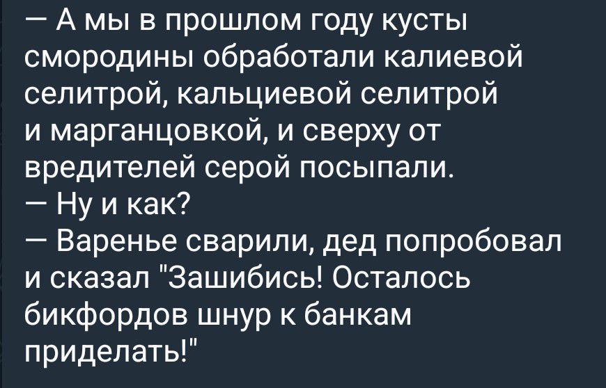 — А мы в прошлом году кусты смородины обработали калиевой селитрой, кальциевой селитрой и марганцовкой, и сверху от вредителей серой посыпали. — Ну и как? — Варенье сварили, дед попробовал и сказал 