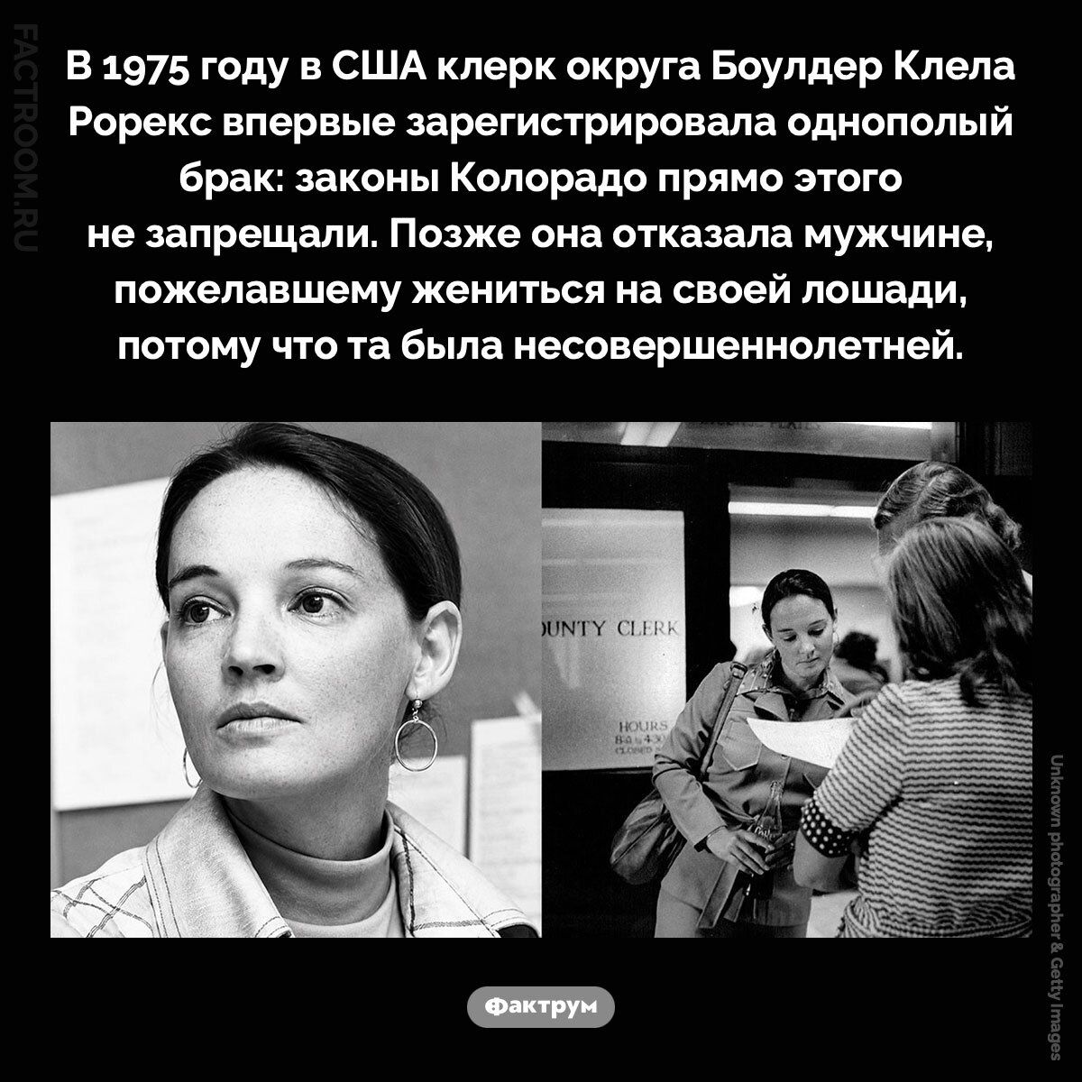 В 1975 году в США клерк округа Боулдер Клела Рорекс впервые зарегистрировала однополый брак: законы Колорадо прямо этого не запрещали. Позже она отказала мужчине, пожелавшему жениться на своей лошади, потому что та была несовершеннолетней.