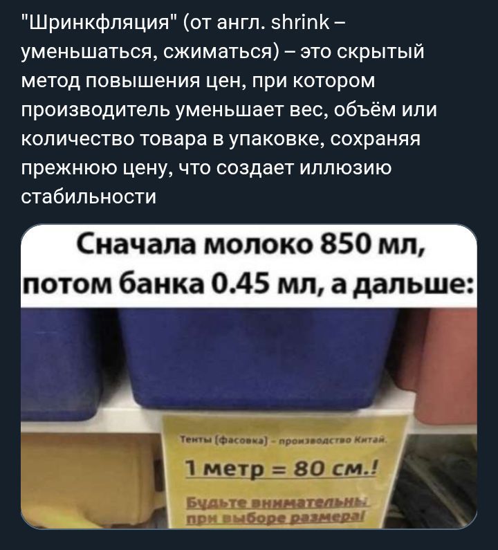 Шринкфляция (от англ. shrink – уменьшаться, сжиматься) – это скрытый метод повышения цен, при котором производитель уменьшает вес, объём или количество товара в упаковке, сохраняя прежнюю цену, что создает иллюзию стабильности. Сначала молоко 850 мл, потом банка 0.45 мл, а дальше: Тенты (Фасовка) - производство Китай. 1 метр = 80 см.! Будьте