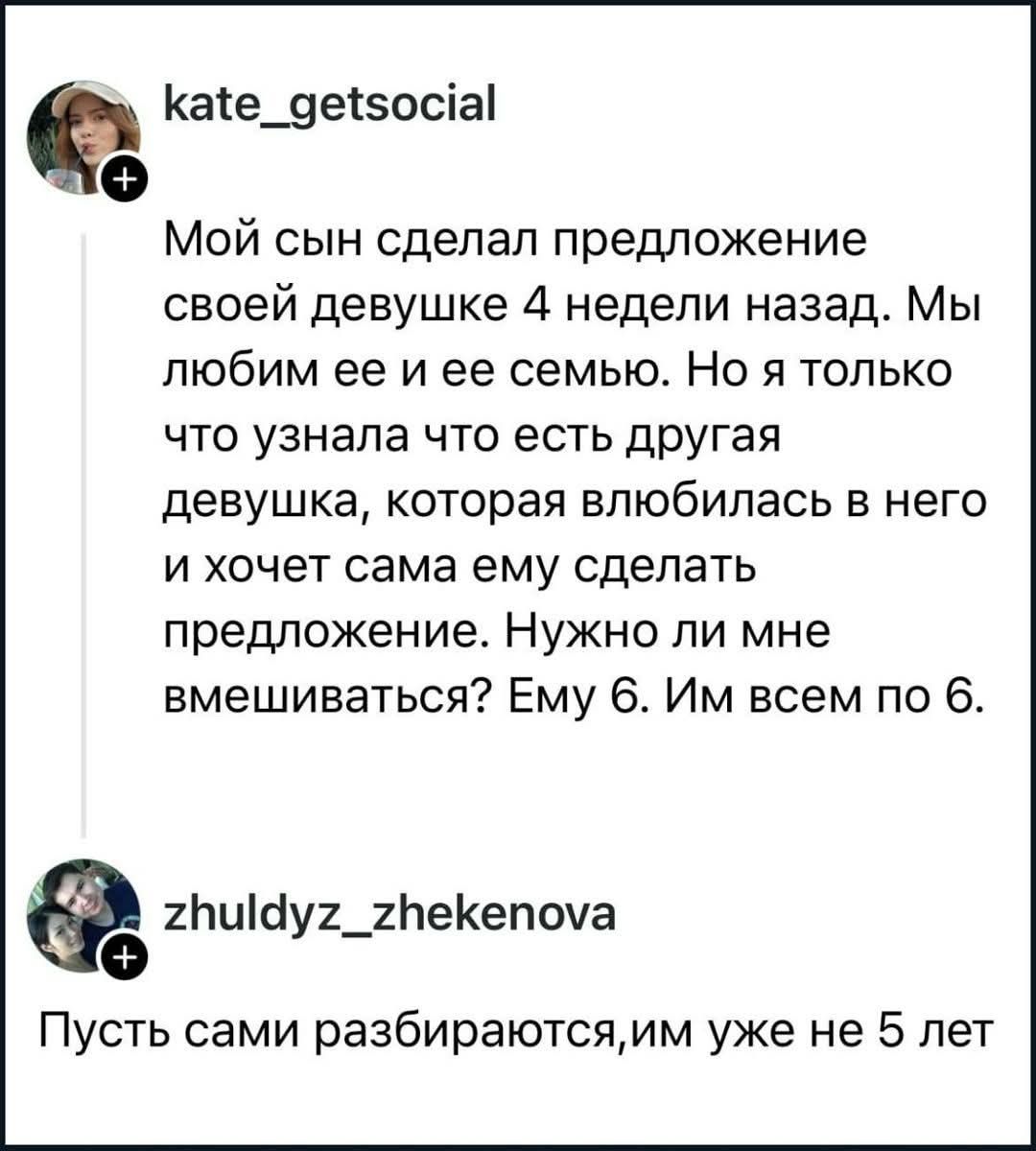 kate_getsocial Мой сын сделал предложение своей девушке 4 недели назад. Мы любим ее и ее семью. Но я только что узнала что есть другая девушка, которая влюбилась в него и хочет сама ему сделать предложение. Нужно ли мне вмешиваться? Ему 6. Им всем по 6. zhuldyz_zhekenova Пусть сами разбираются,им уже не 5 лет