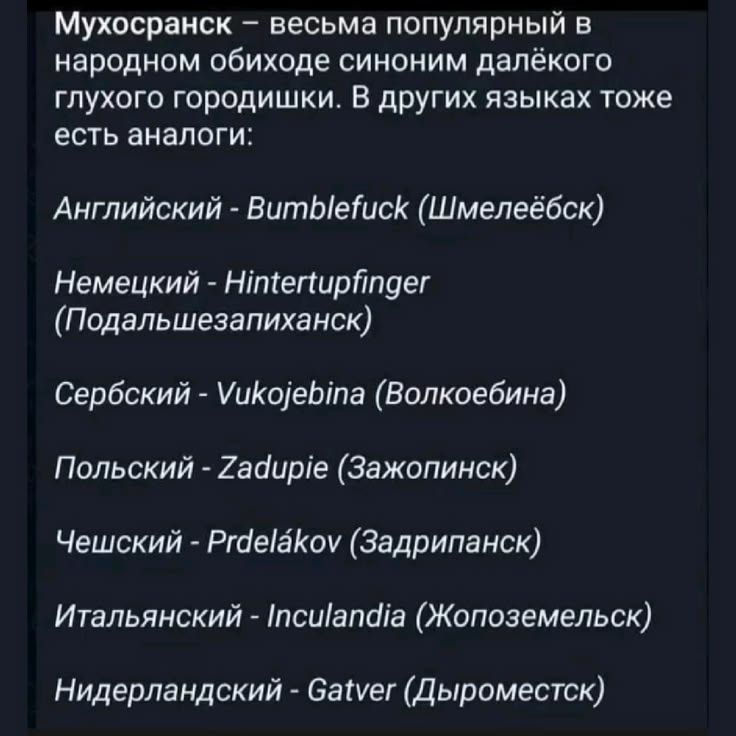 Мухосранск – весьма популярный в народном обиходе синоним далёкого глухого городишки. В других языках тоже есть аналоги: Английский - Bumblefuck (Шмелеёбск), Немецкий - Hintertupfinger (Подальшезапиханск), Сербский - Vukojebina (Волкоёбина), Польский - Zadupie (Зажопинск), Чешский - Prdelákov (Задрипанск), Итальянский - Inculandia (Жопоземельск),