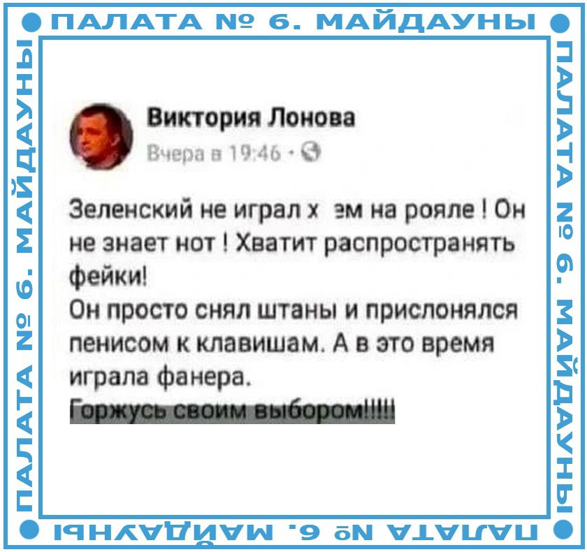 ПАЛАТА № 6. МАЙДАУНЫ. Виктория Лонова. Вчера в 19:46. Зеленский не играл хуем на рояле! Он не знает нот! Хватит распространять фейки! Он просто снял штаны и прислонялся пенисом к клавишам. А в это время играла фанера. Горжусь своим выбором!!!!