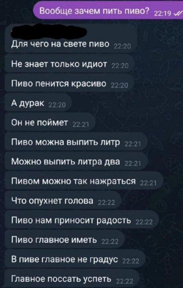 Вообще зачем пить пиво? Для чего на свете пиво Не знает только идиот Пиво пенится красиво А дурак Он не поймет Пиво можно выпить литр Можно выпить литра два Пивом можно так нажраться Что опухнет голова Пиво нам приносит радость Пиво главное иметь В пиве главное не градус Главное поссать успеть