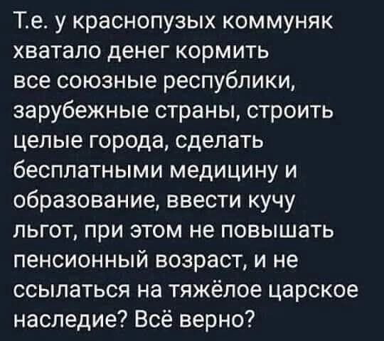 Т.е. у краснопузых коммуняк хватало денег кормить все союзные республики, зарубежные страны, строить целые города, сделать бесплатными медицину и образование, ввести кучу льгот, при этом не повышать пенсионный возраст, и не ссылаться на тяжёлое царское наследие? Всё верно?