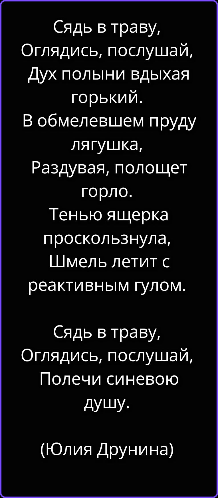 Сядь в траву, Оглядись, послушай, Дух полыни вдыхая горький. В обмелевшем пруду лягушка, Раздувая, полощет горло. Тенью ящерка проскользнула, Шмель летит с реактивным гулом. Сядь в траву, Оглядись, послушай, Полечи синевою душу. (Юлия Друнина)
