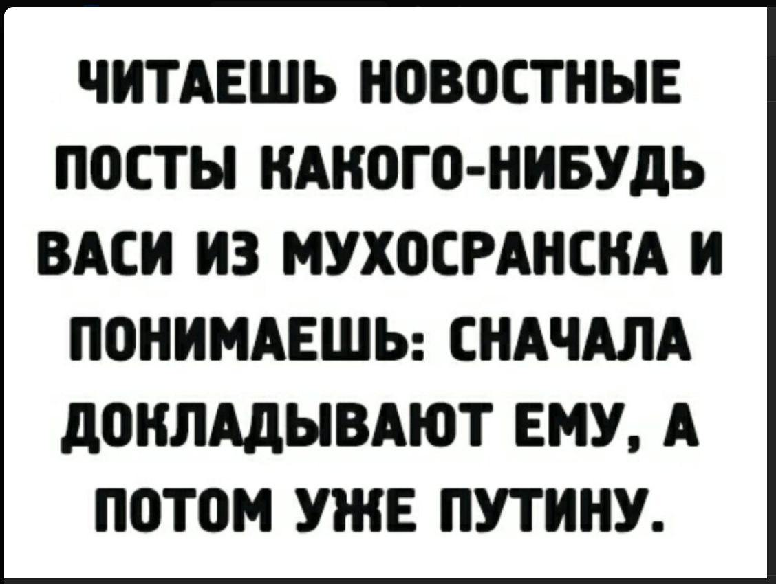 ЧИТАЕШЬ НОВОСТНЫЕ ПОСТЫ КАКОГО-НИБУДЬ ВАСИ ИЗ МУХОСРАНСКА И ПОНИМАЕШЬ: СНАЧАЛА ДОКЛАДЫВАЮТ ЕМУ, А ПОТОМ УЖЕ ПУТИНУ.