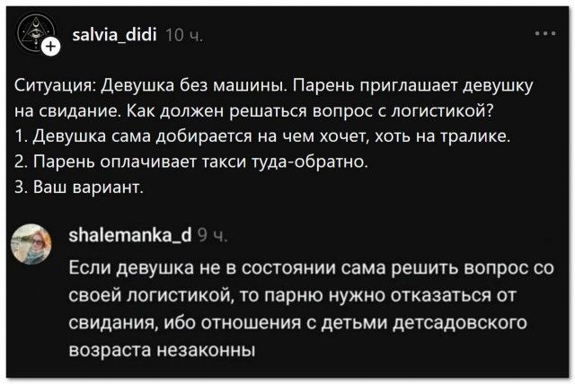 salvia_didi 10 ч. Ситуация: Девушка без машины. Парень приглашает девушку на свидание. Как должен решаться вопрос с логистикой? 1. Девушка сама добирается на чем хочет, хоть на тралике. 2. Парень оплачивает такси туда-обратно. 3. Ваш вариант. shalemanka_d 9 ч. Если девушка не в состоянии сама решить вопрос со своей логистикой, то парню нужно