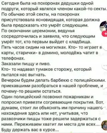 Сегодня была на похоронах дедушки одной подруги, который являлся членом какой-то секты. По обычаю этой секты, на похоронах присутствовала ясновидящая, которая должна была предсказать кто умрёт следующим. По окончании церемонии, ведунья сосредоточилась и заявила, что следующим умрёт тот, кто первым выйдет с кладбища. Пять часов сидим на могилках.