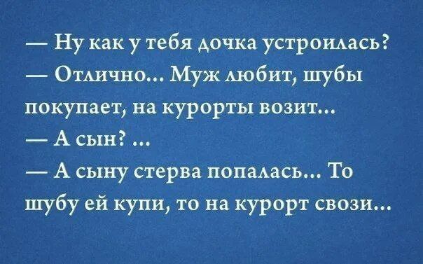 — Ну как у тебя дочка устроилась?
— Отлично... Муж любит, шубы покупает, на курорты возит...
— А сын? ...
— А сыну стерва попалась... То шубу ей купи, то на курорт свози...