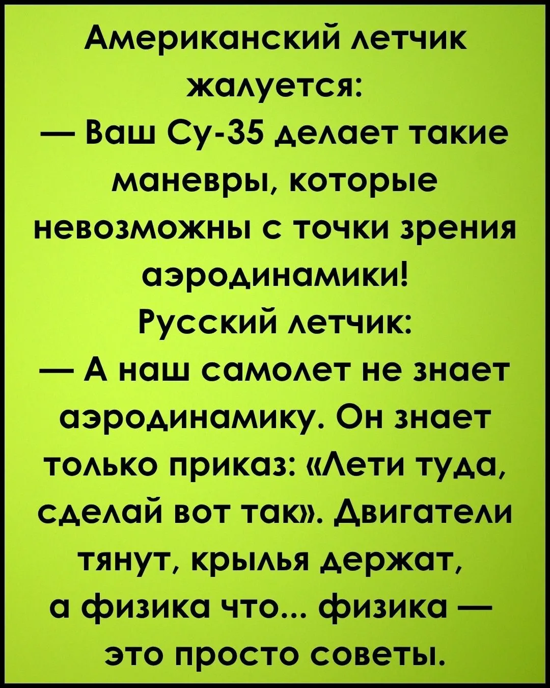 Американский летчик жалуется: — Ваш Су-35 делает такие маневры, которые невозможны с точки зрения аэродинамики! Русский летчик: — А наш самолет не знает аэродинамику. Он знает только приказ: «Лети туда, сделай вот так». Двигатели тянут, крылья держат, а физика что... физика — это просто советы.