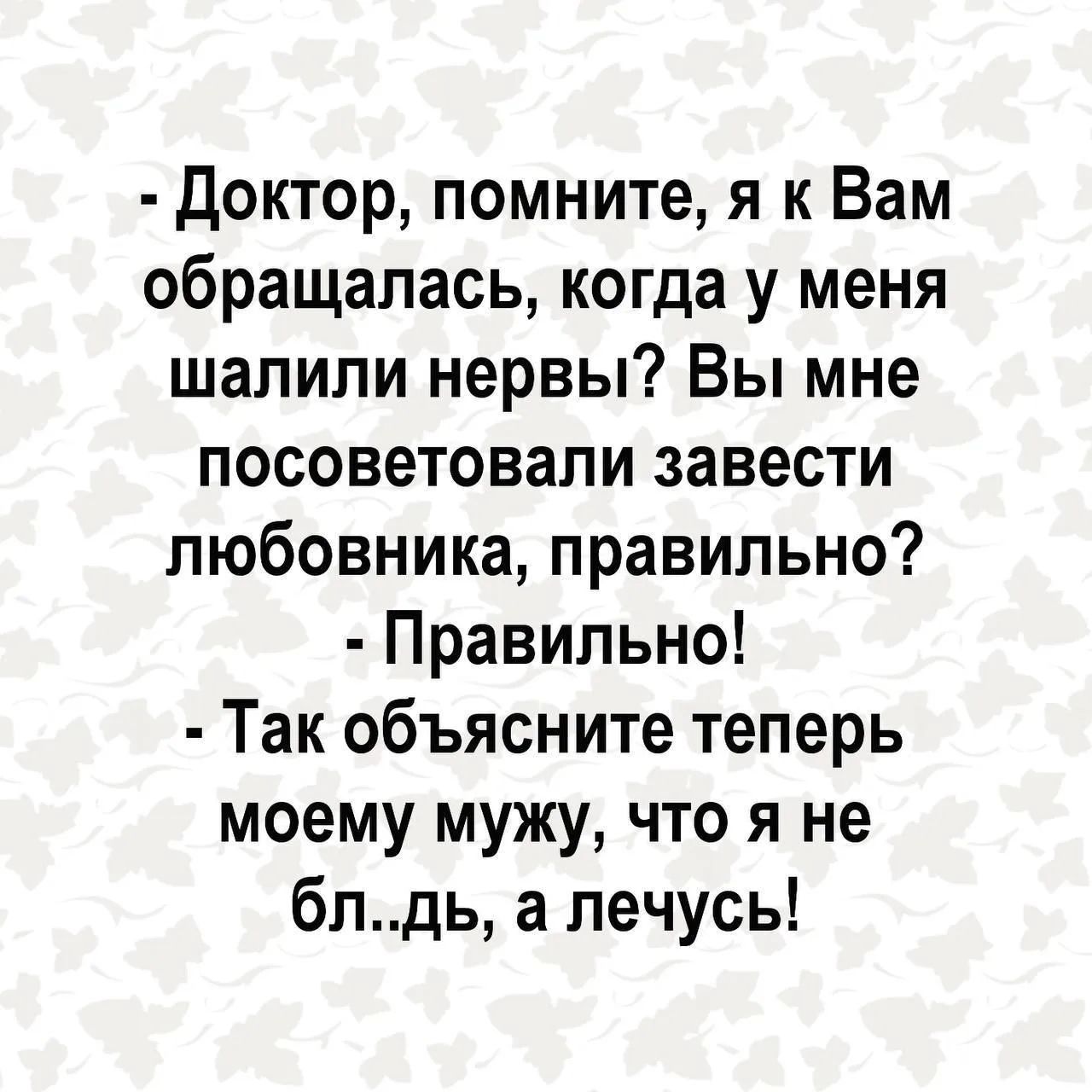 Доктор, помните, я к Вам обращалась, когда у меня шалили нервы? Вы мне посоветовали завести любовника, правильно? Правильно! Так объясните теперь моему мужу, что я не бл..дь, а лечусь!