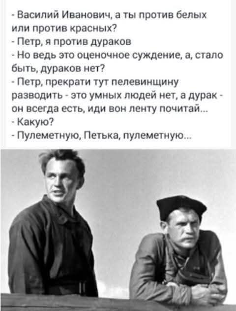 Василий Иванович, а ты против белых или против красных? Петр, я против дураков. Но ведь это оценочное суждение, а, стало быть, дураков нет? Петр, прекрати тут пелевинщину разводить - это умных людей нет, а дурак - он всегда есть, иди вон ленту почитай... Какую? Пулеметную, Петька, пулеметную...