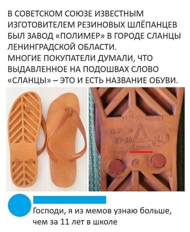 В СОВЕТСКОМ СОЮЗЕ ИЗВЕСТНЫМ ИЗГОТОВИТЕЛЕМ РЕЗИНОВЫХ ШЛЁПАНЦЕВ БЫЛ ЗАВОД «ПОЛИМЕР» В ГОРОДЕ СЛАНЦЫ ЛЕНИНГРАДСКОЙ ОБЛАСТИ. МНОГИЕ ПОКУПАТЕЛИ ДУМАЛИ, ЧТО ВЫДАВЛЕННОЕ НА ПОДОШВАХ СЛОВО «СЛАНЦЫ» – ЭТО И ЕСТЬ НАЗВАНИЕ ОБУВИ. Господи, я из мемов узнаю больше, чем за 11 лет в школе