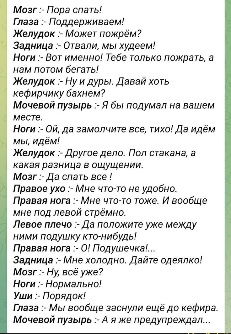 Мозг :- Пора спать!
Глаза :- Поддерживаем!
Желудок :- Может пожрём?
Задница :- Отвали, мы худеем!
Ноги :- Вот именно! Тебе только пожрать, а нам потом бегать!
Желудок :- Ну и дуры. Давай хоть кефирчику бахнем?
Мочевой пузырь :- Я бы подумал на вашем месте.
Ноги :- Ой, да замолчите все, тихо! Да идём мы, идём!
Желудок :- Другое дело. Пол стакана, а