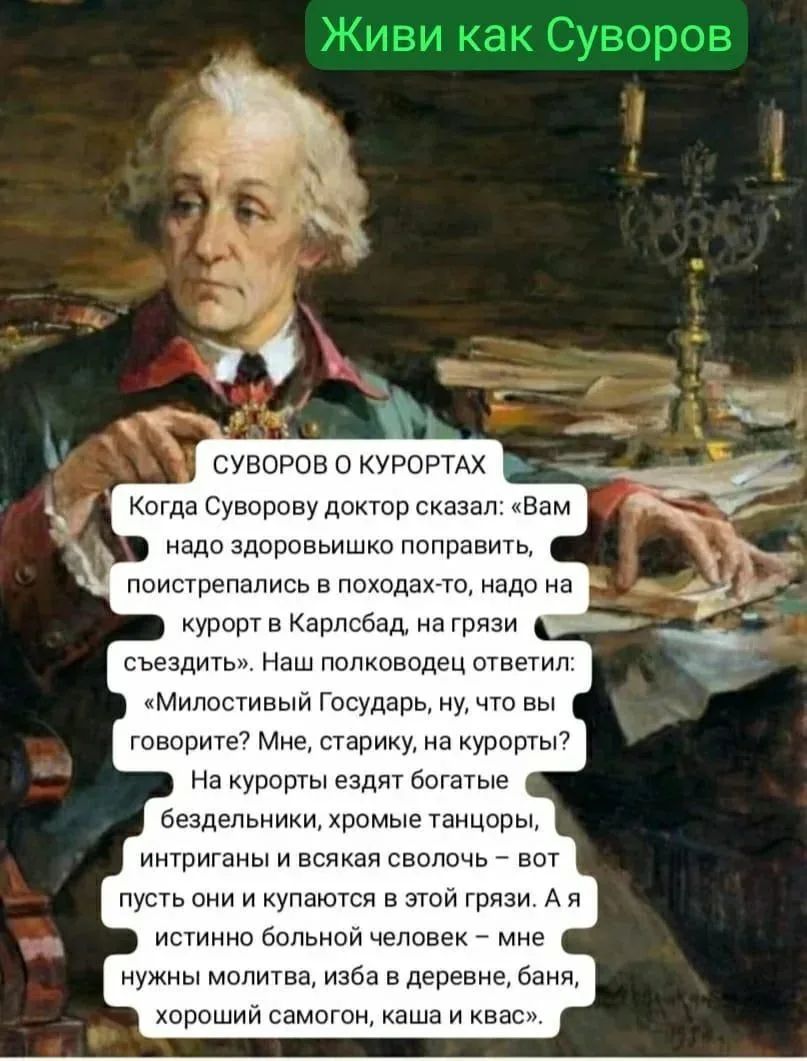 Живи как Суворов СУВОРОВ О КУРОРТАХ Когда Суворову доктор сказал: «Вам надо здоровьишко поправить, поистрепались в походах-то, надо на курорт в Карлсбад, на грязи съездить». Наш полководец ответил: «Милостивый Государь, ну, что вы говорите? Мне, старику, на курорты? На курорты ездят богатые бездельники, хромые танцоры, интриганы и всякая сволочь –