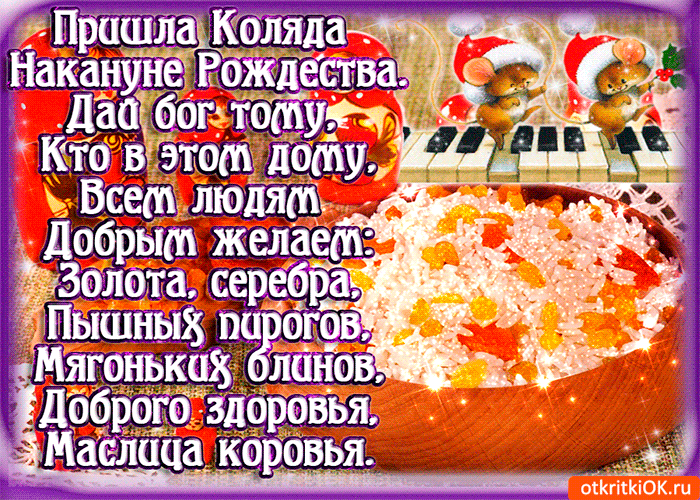 Пришла Коляда Накануне Рождества. Дай бог тому, Кто в этом дому, Всем людям Добрым желает: Золота, серебра, Пышных пирогов, Мягоньких блинов, Доброго здоровья, Маслица коровья.