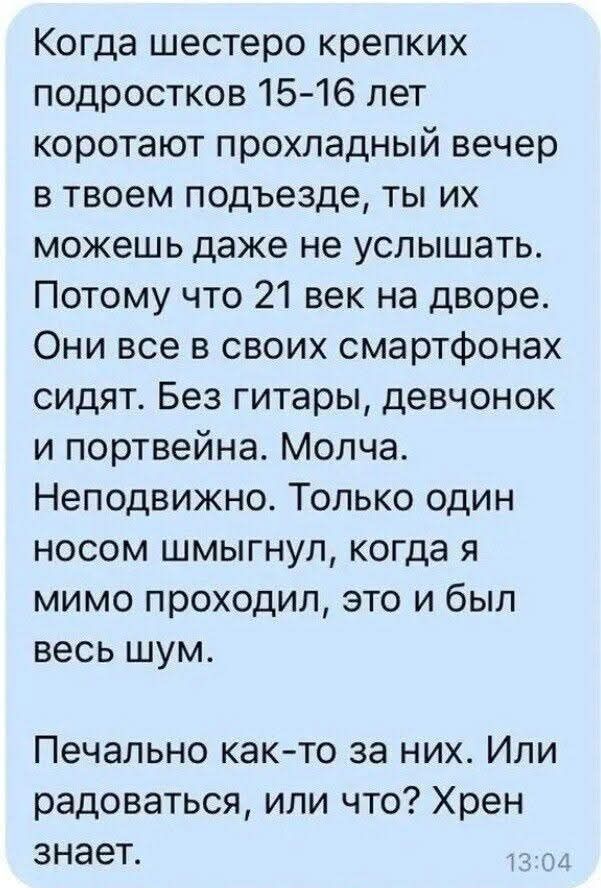 Когда шестеро крепких подростков 15-16 лет коротают прохладный вечер в твоем подъезде, ты их можешь даже не услышать. Потому что 21 век на дворе. Они все в своих смартфонах сидят. Без гитары, девчонок и портвейна. Молча. Неподвижно. Только один носом шмыгнул, когда я мимо проходил, это и был весь шум. Печально как-то за них. Или радоваться, или