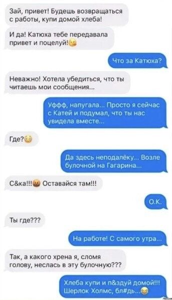 Зай, привет! Будешь возвращаться с работы, купи домой хлеба! И да! Катюха тебе передавала привет и поцелуй! Что за Катюха? Неважно! Хотела убедиться, что ты читаешь мои сообщения... УФФФ, напугала... Просто я сейчас с Катей и подумал, что ты нас увидела вместе... Где? Да здесь неподалёку... Возле булочной на Гагарина... С&ка!!! Оставайся там!!!