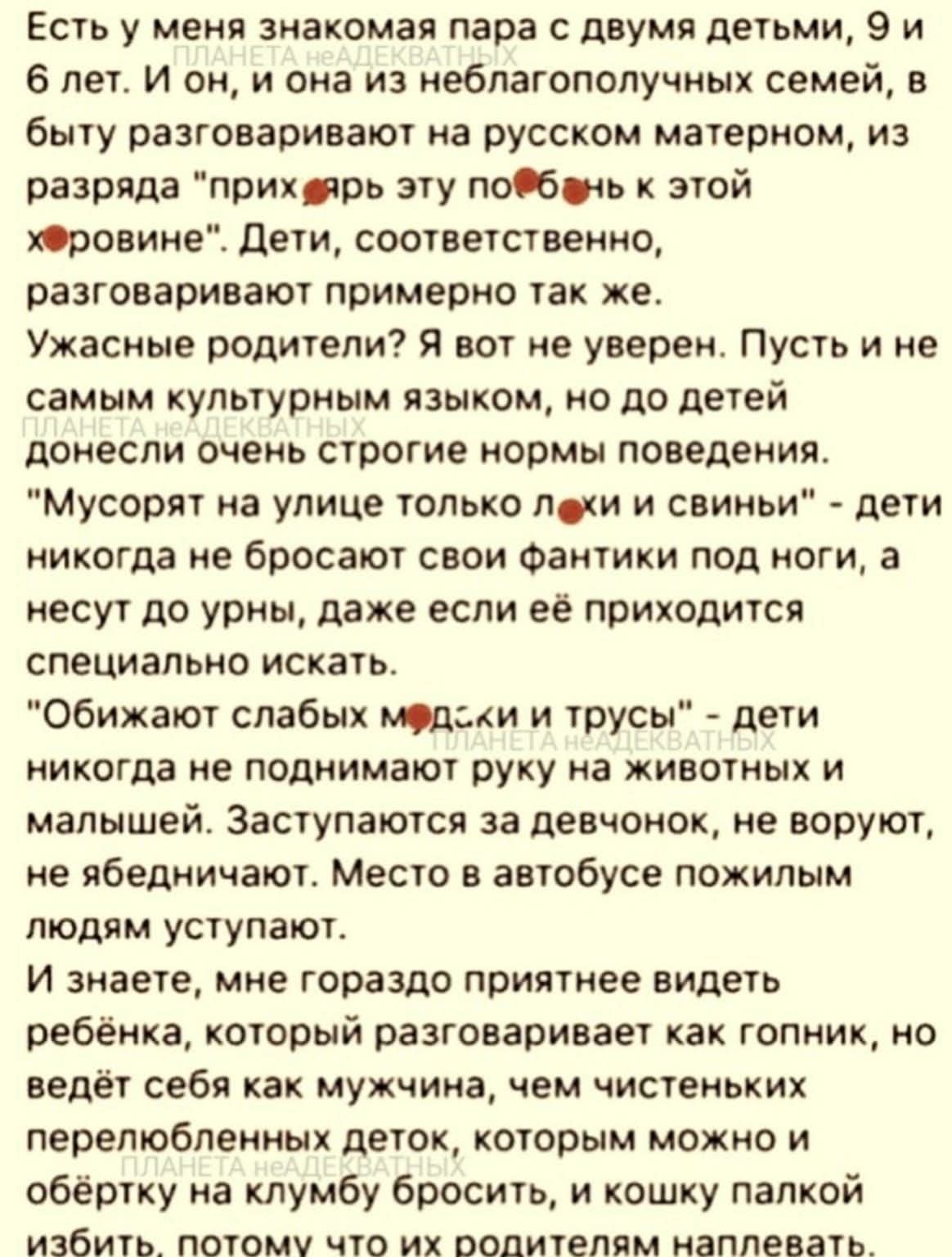 Есть у меня знакомая пара с двумя детьми, 9 и 6 лет. И он, и она из неблагополучных семей, в быту разговаривают на русском матерном, из разряда «прих***рь эту по**бень к этой х*ровине». Дети, соответственно, разговаривают примерно так же. Ужасные родители? Я вот не уверен. Пусть и не самым культурным языком, но до детей донесли очень строгие нормы