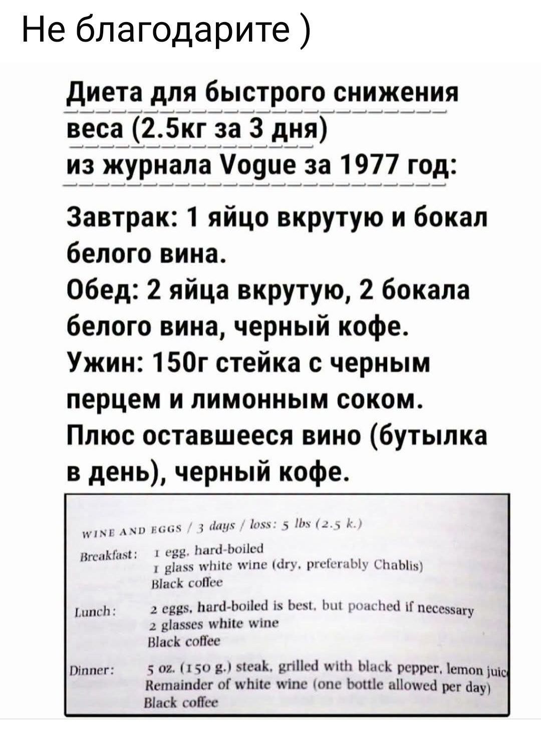 Не благодарите ) Диета для быстрого снижения веса (2.5кг за 3 дня) из журнала Vogue за 1977 год: Завтрак: 1 яйцо вкрутую и бокал белого вина. Обед: 2 яйца вкрутую, 2 бокала белого вина, черный кофе. Ужин: 150г стейка с черным перцем и лимонным соком. Плюс оставшееся вино (бутылка в день), черный кофе. WINE AND EGGS / 3 days / loss: 5 lbs (2.5 k.)
