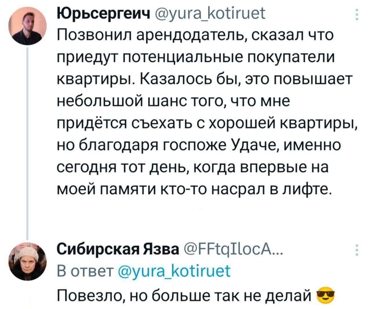Юрьсергейч @yura_kotiruet Позвонил арендодатель, сказал что приедут потенциальные покупатели квартиры. Казалось бы, это повышает небольшой шанс того, что мне придётся съехать с хорошей квартиры, но благодаря госпоже Удаче, именно сегодня тот день, когда впервые на моей памяти кто-то насрал в лифте. Сибирская Язва @FFtqIlocA... В ответ