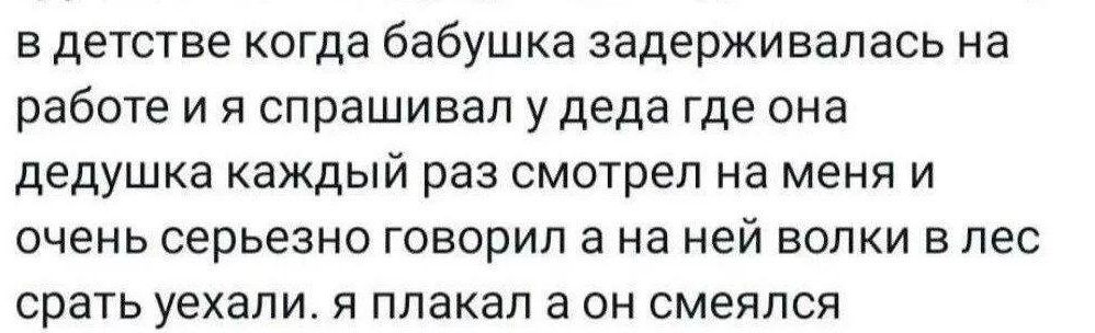 в детстве когда бабушка задерживалась на работе и я спрашивал у деда где она дедушка каждый раз смотрел на меня и очень серьезно говорил а на ней волки в лес срать уехали. я плакал а он смеялся