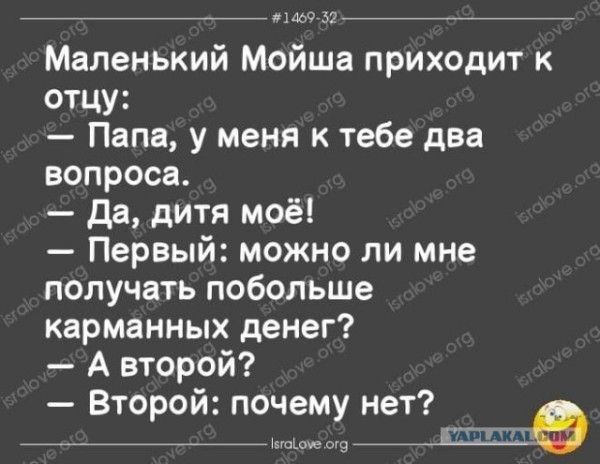 #1469-32
Маленький Мойша приходит к отцу:
— Папа, у меня к тебе два вопроса.
— Да, дитя моё!
— Первый: можно ли мне получать побольше карманных денег?
— А второй?
— Второй: почему нет?
isralove.org YAPLAKAL.COM