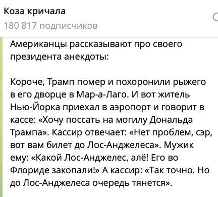 Коза кричала. 180 817 подписчиков. Американцы рассказывают про своего президента анекдоты: Короче, Трамп помер и похоронили рыжего в его дворце в Мар-а-Лаго. И вот житель Нью-Йорка приехал в аэропорт и говорит в кассе: «Хочу поссать на могилу Дональда Трампа». Кассир отвечает: «Нет проблем, сэр, вот вам билет до Лос-Анджелеса». Мужик ему: «Какой