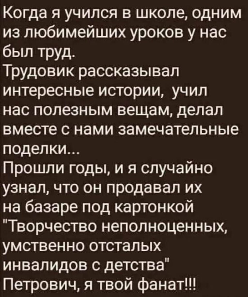 Когда я учился в школе, одним из любимейших уроков у нас был труд. Трудовик рассказывал интересные истории, учил нас полезным вещам, делал вместе с нами замечательные поделки... Прошли годы, и я случайно узнал, что он продавал их на базаре под картонкой 