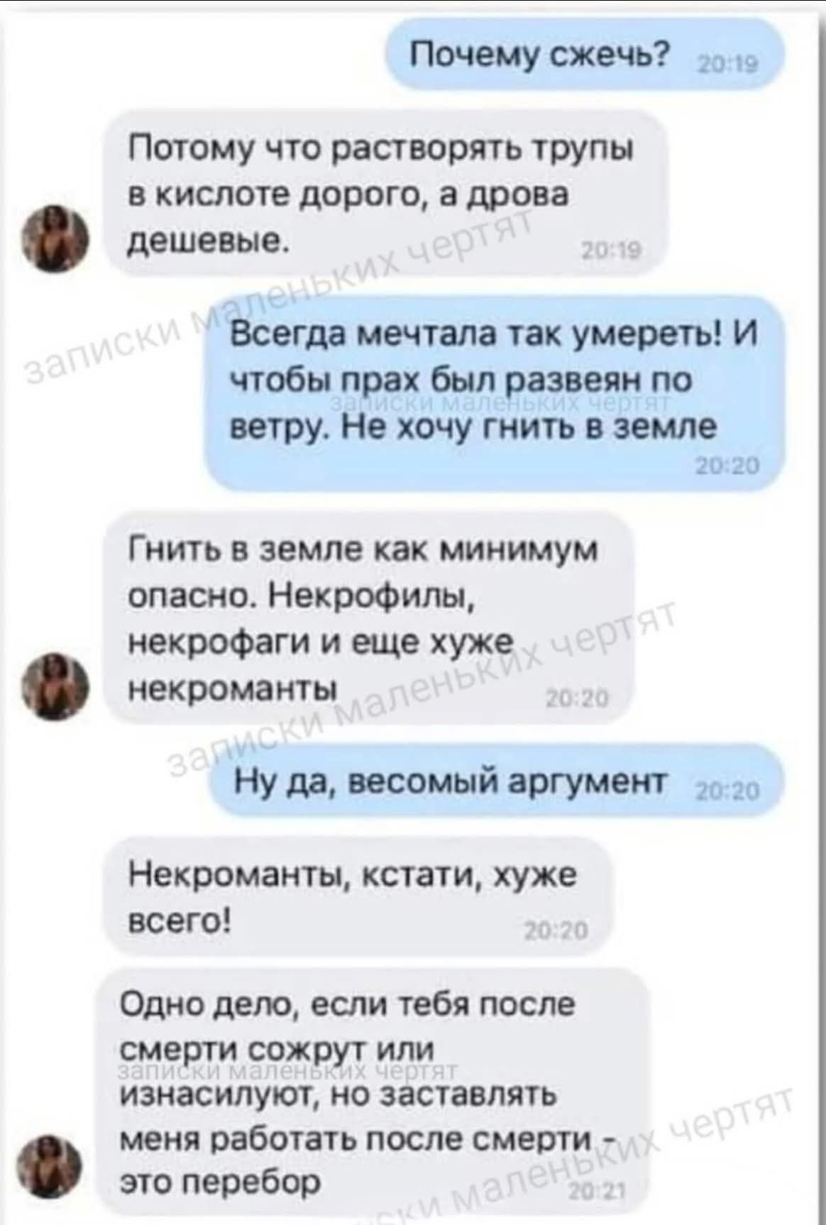 Почему сжечь? Потому что растворять трупы в кислоте дорого, а дрова дешевые. Всегда мечтала так умереть! И чтобы прах был развеян по ветру. Не хочу гнить в земле. Гнить в земле как минимум опасно. Некрофилы, некрофаги и еще хуже некроманты. Ну да, весомый аргумент. Некроманты, кстати, хуже всего! Одно дело, если тебя после смерти сожрут или