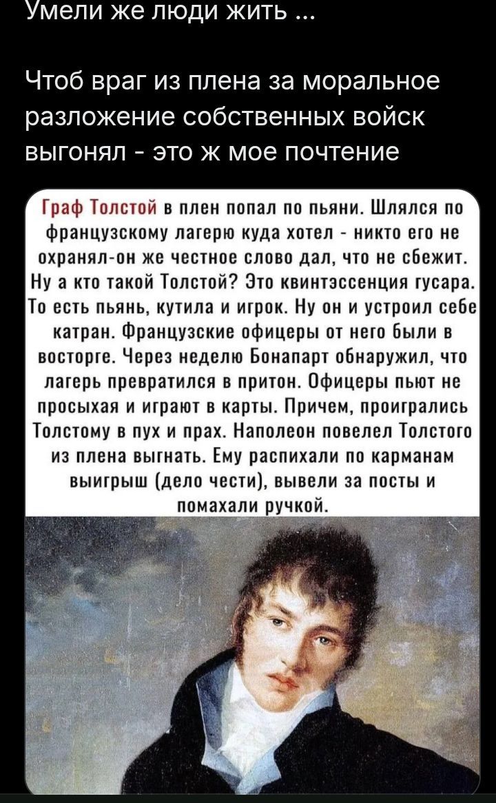 Умели же люди жить ... Чтоб враг из плена за моральное разложение собственных войск выгонял - это ж мое почтение Граф Толстой в плен попал по пьяни. Шлялся по французскому лагерю куда хотел - никто его не охранял-он же честное слово дал, что не сбежит. Ну а кто такой Толстой? Это квинтэссенция гусара. То есть пьянь, кутила и игрок. Ну он и устроил
