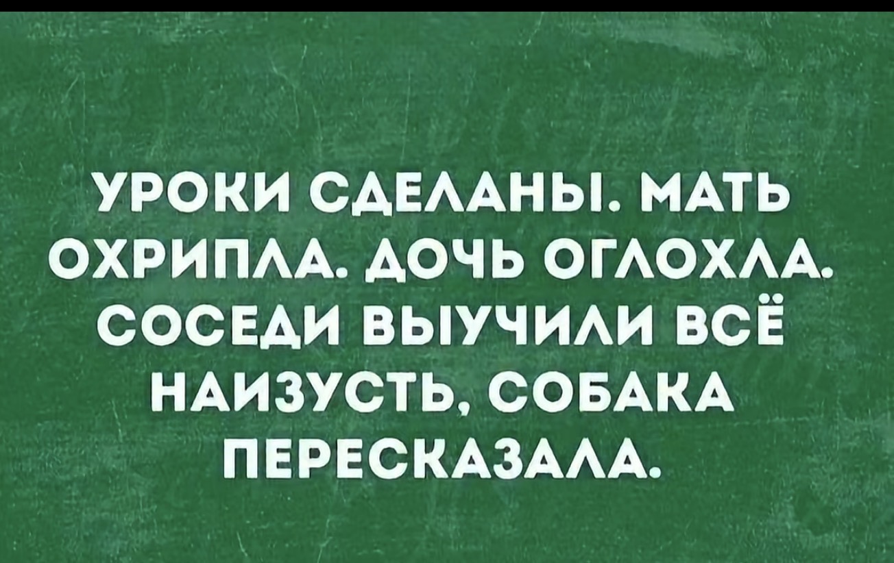 УРОКИ СДЕЛАНЫ. МАТЬ ОХРИПЛА. ДОЧЬ ОГЛОХЛА. СОСЕДИ ВЫУЧИЛИ ВСЁ НАИЗУСТЬ, СОБАКА ПЕРЕСКАЗАЛА.