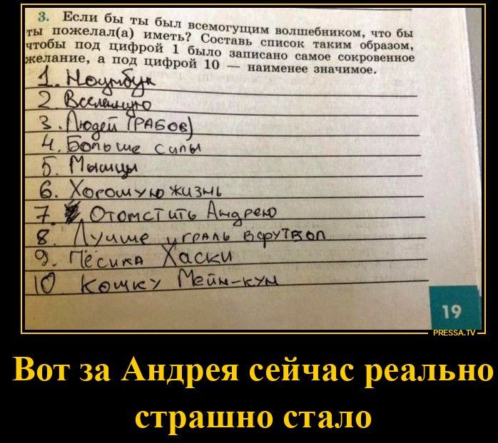 3. Если бы ты был всемогущим волшебником, что бы ты пожелал(а) иметь? Составь список таким образом, чтобы под цифрой 1 было записано самое сокровенное желание, а под цифрой 10 — наименее значимое. 1. Ноутбук 2. Вселенную 3. Людей крабов 4. Больше силы 5. Мышцы 6. Хорошую жизнь 7. Отомстить Андрею 8. Лучше играть в футбол 9. Пёсика Хаски 10. Кошку