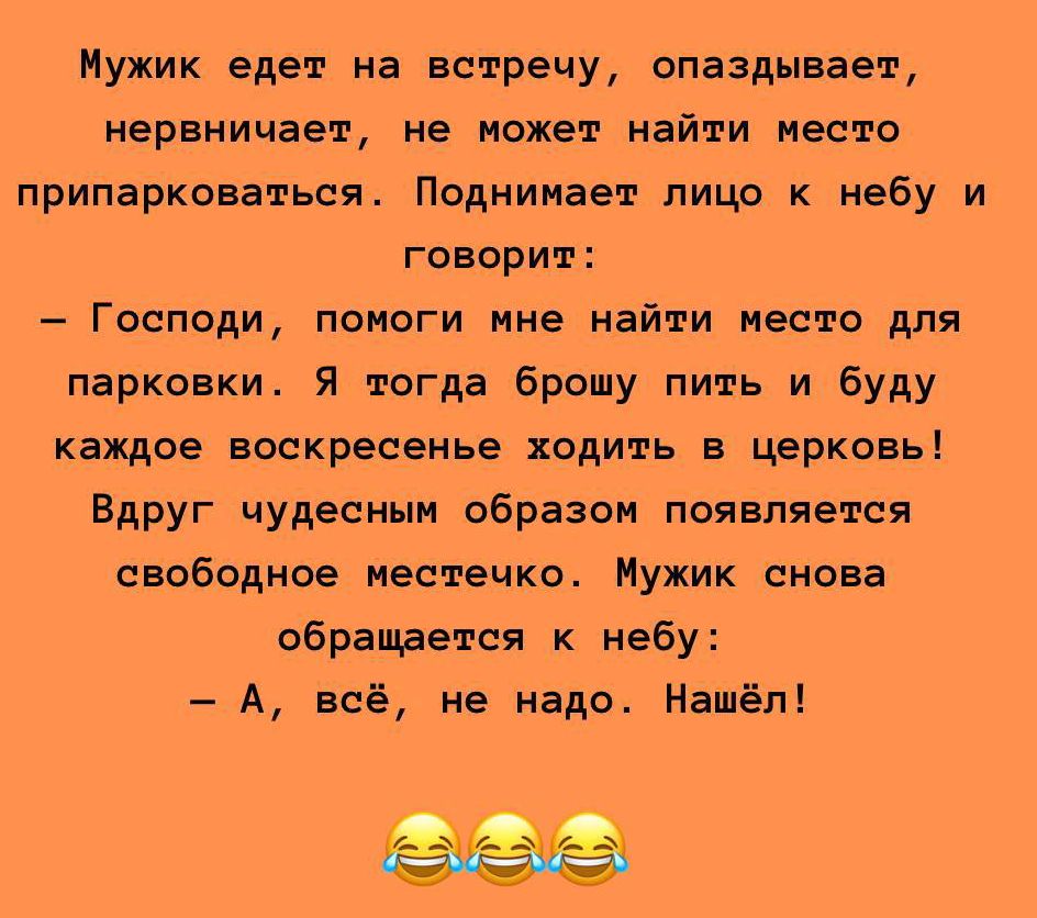 Мужик едет на встречу, опаздывает, нервничает, не может найти место припарковаться. Поднимает лицо к небу и говорит: – Господи, помоги мне найти место для парковки. Я тогда брошу пить и буду каждое воскресенье ходить в церковь! Вдруг чудесным образом появляется свободное местечко. Мужик снова обращается к небу: – А, всё, не надо. Нашёл!