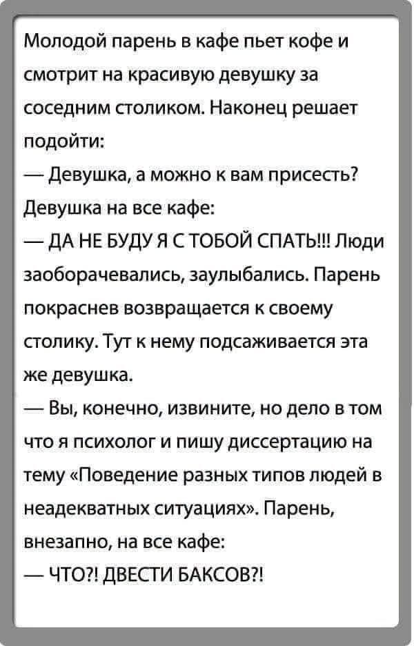 Молодой парень в кафе пьет кофе и смотрит на красивую девушку за соседним столиком. Наконец решает подойти: — Девушка, а можно к вам присесть? Девушка на все кафе: — ДА НЕ БУДУ Я С ТОБОЙ СПАТЬ!!! Люди заоборачивались, заулыбались. Парень покраснев возвращается к своему столику. Тут к нему подсаживается эта же девушка. — Вы, конечно, извините, но