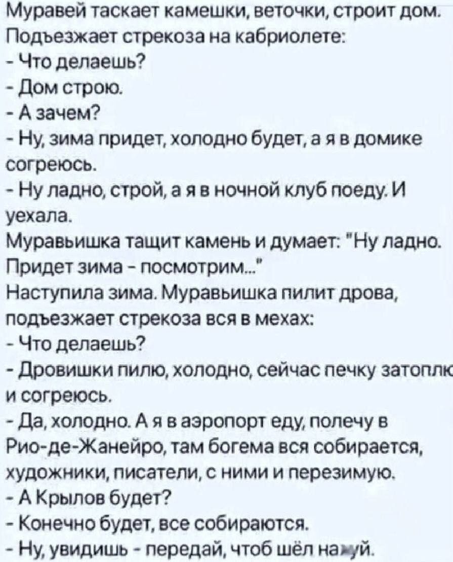 Муравей таскает камешки, веточки, строит дом. Подъезжает стрекоза на кабриолете: - Что делаешь? - Дом строю. - А зачем? - Ну, зима придет, холодно будет, а я в домике согреюсь. - Ну ладно, строй, а я в ночной клуб поеду. И уехала. Муравьишка тащит камень и думает: 