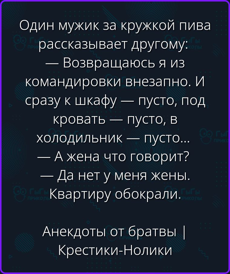 Один мужик за кружкой пива рассказывает другому: — Возвращаюсь я из командировки внезапно. И сразу к шкафу — пусто, под кровать — пусто, в холодильник — пусто... — А жена что говорит? — Да нет у меня жены. Квартиру обокрали. Анекдоты от братвы | Крестики-Нолики