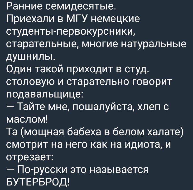 Ранние семидесятые. Приехали в МГУ немецкие студенты-первокурсники, старательные, многие натуральные душнилы. Один такой приходит в студ. столовую и старательно говорит подавальщице: — Тайте мне, пожалуйста, хлеб с маслом! Та (мощная бабеха в белом халате) смотрит на него как на идиота, и отрезает: — По-русски это называется БУТЕРБРОД!
