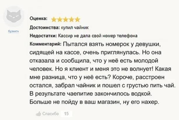 Оценка: ⭐⭐⭐⭐⭐ Достоинства: купил чайник Недостатки: Кассир не дала свой номер телефона Комментарий: Пытался взять номерок у девушки, сидящей на кассе, очень приглянулась. Но она отказала и сообщила, что у неё есть молодой человек. Но я клиент и меня это не волнует! Какая мне разница, что у неё есть? Короче, расстроен остался, забрал чайник и пошел