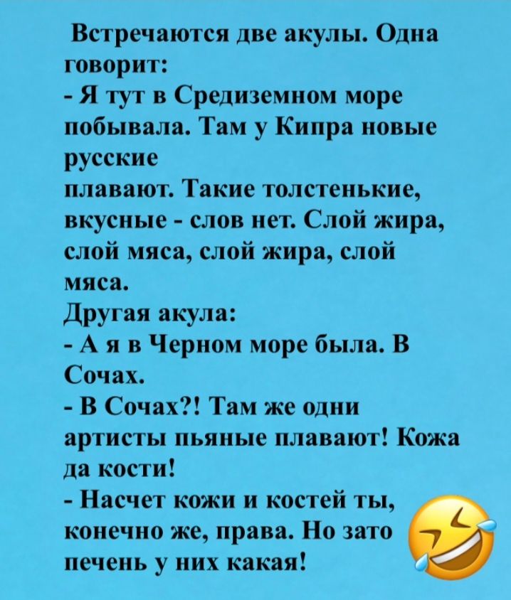 Встречаются две акулы. Одна говорит: - Я тут в Средиземном море побывала. Там у Кипра новые русские плавают. Такие толстенькие, вкусные - слов нет. Слой жира, слой мяса, слой жира, слой мяса. Другая акула: - А я в Черном море была. В Сочах. - В Сочах?! Там же одни артисты пьяные плавают! Кожа да кости! - Насчет кожи и костей ты, конечно же, права.