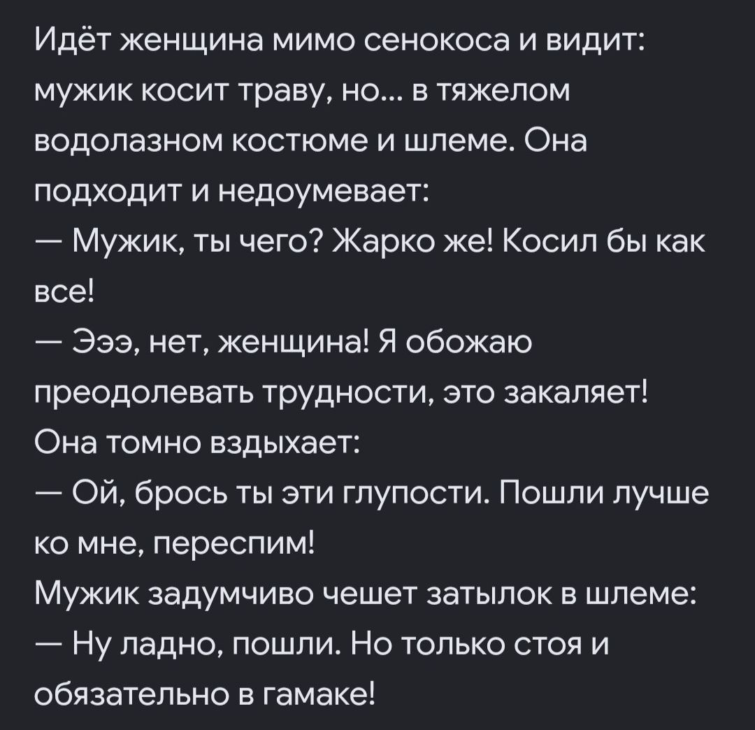 Идёт женщина мимо сенокоса и видит: мужик косит траву, но... в тяжелом водолазном костюме и шлеме. Она подходит и недоумевает: — Мужик, ты чего? Жарко же! Косил бы как все! — Эээ, нет, женщина! Я обожаю преодолевать трудности, это закаляет! Она томно вздыхает: — Ой, брось ты эти глупости. Пошли лучше ко мне, переспим! Мужик задумчиво чешет затылок